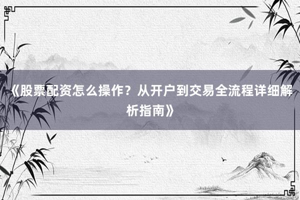 《股票配资怎么操作?从开户到交易全流程详细解析指南》