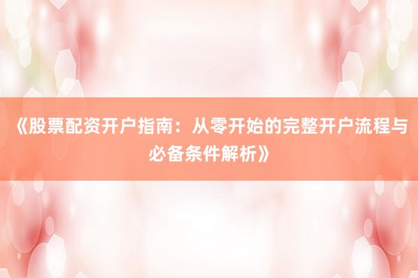 《股票配资开户指南：从零开始的完整开户流程与必备条件解析》