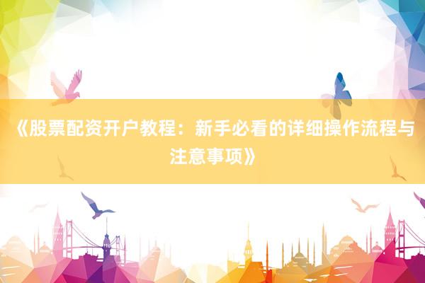 《股票配资开户教程：新手必看的详细操作流程与注意事项》