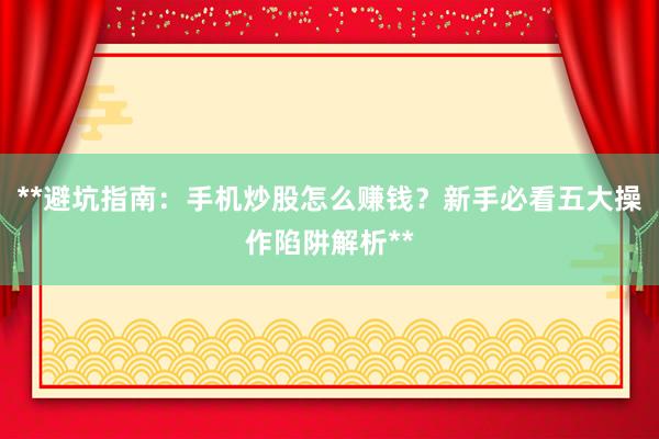 **避坑指南：手机炒股怎么赚钱？新手必看五大操作陷阱解析**