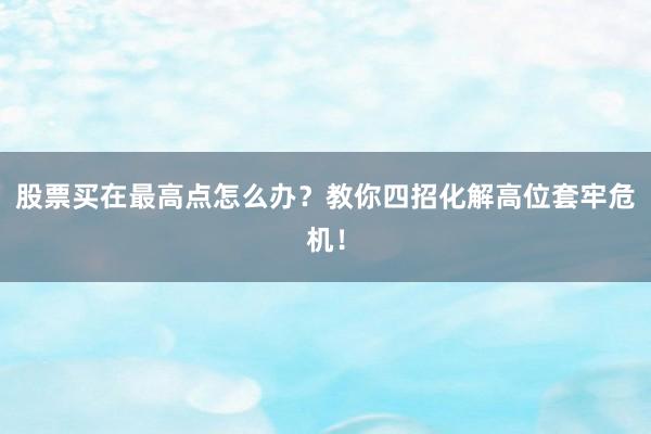 股票买在最高点怎么办？教你四招化解高位套牢危机！