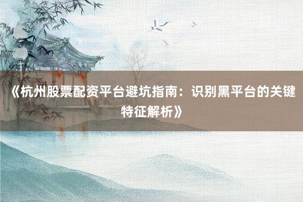 《杭州股票配资平台避坑指南：识别黑平台的关键特征解析》