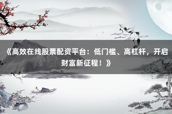 《高效在线股票配资平台：低门槛、高杠杆，开启财富新征程！》