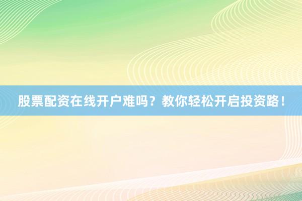 股票配资在线开户难吗？教你轻松开启投资路！