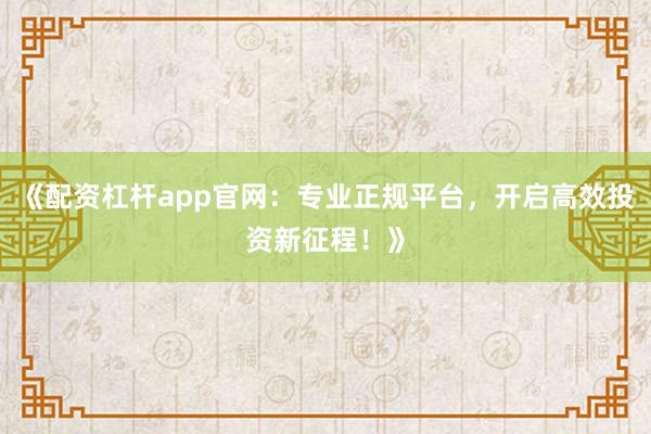 《配资杠杆app官网：专业正规平台，开启高效投资新征程！》