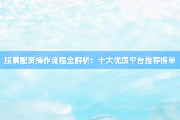 股票配资操作流程全解析：十大优质平台推荐榜单