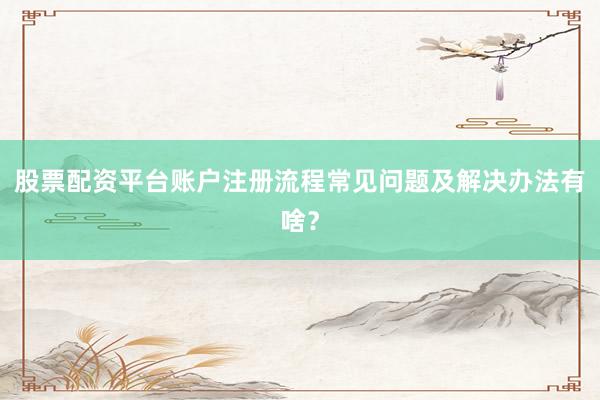 股票配资平台账户注册流程常见问题及解决办法有啥？