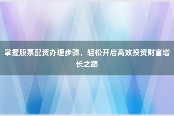 掌握股票配资办理步骤，轻松开启高效投资财富增长之路