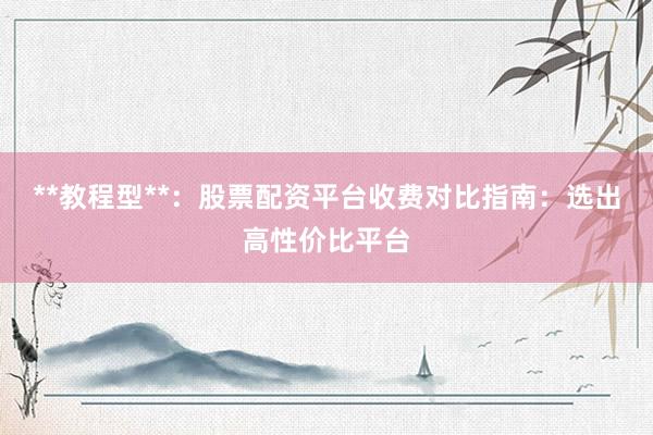**教程型**：股票配资平台收费对比指南：选出高性价比平台