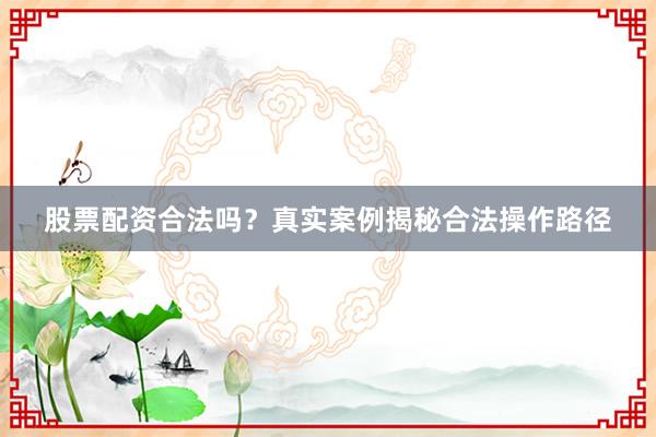 股票配资合法吗？真实案例揭秘合法操作路径