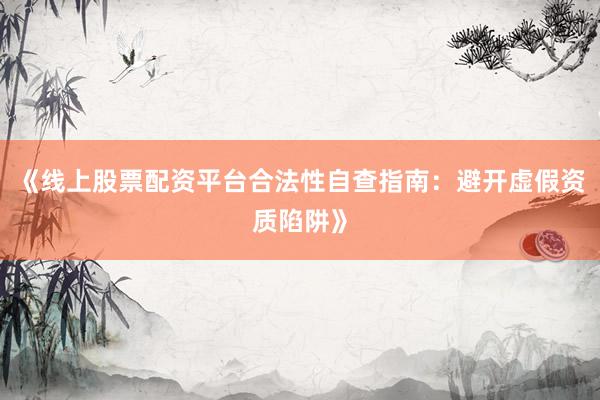 《线上股票配资平台合法性自查指南：避开虚假资质陷阱》