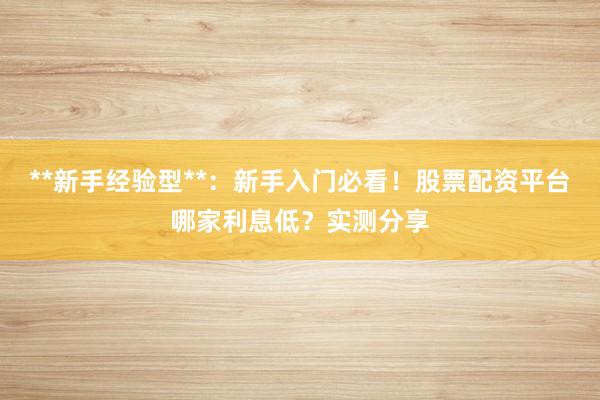 **新手经验型**：新手入门必看！股票配资平台哪家利息低？实测分享