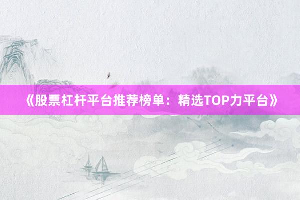 《股票杠杆平台推荐榜单：精选TOP力平台》