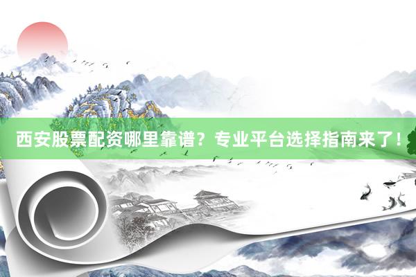 西安股票配资哪里靠谱？专业平台选择指南来了！
