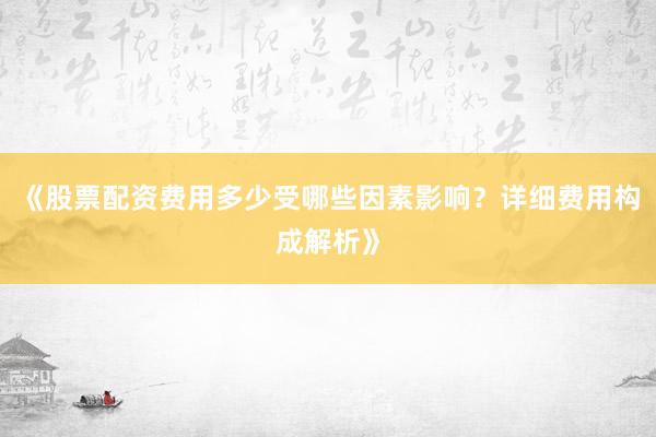 《股票配资费用多少受哪些因素影响?详细费用构成解析》
