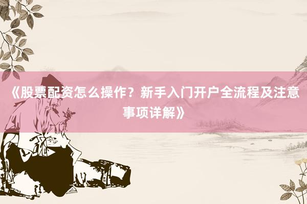 《股票配资怎么操作？新手入门开户全流程及注意事项详解》