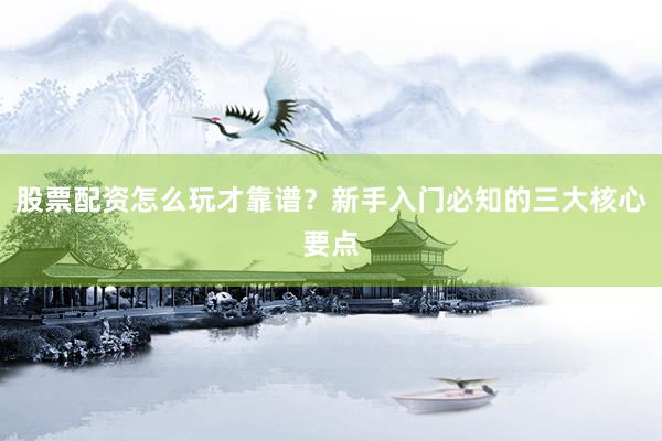 股票配资怎么玩才靠谱？新手入门必知的三大核心要点