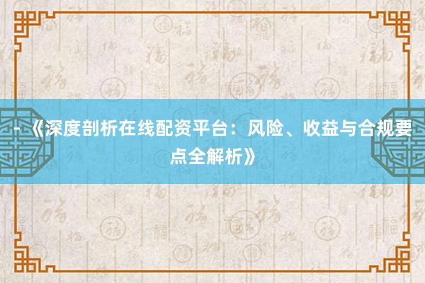 - 《深度剖析在线配资平台：风险、收益与合规要点全解析》