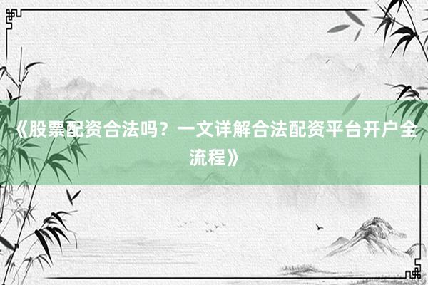 《股票配资合法吗？一文详解合法配资平台开户全流程》
