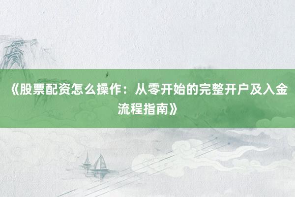 《股票配资怎么操作：从零开始的完整开户及入金流程指南》