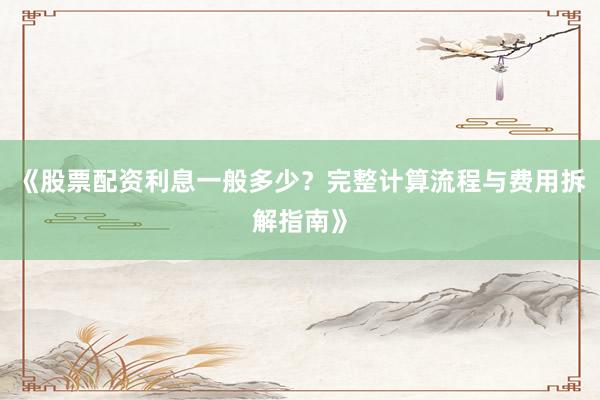 《股票配资利息一般多少？完整计算流程与费用拆解指南》