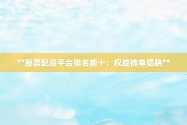 **股票配资平台排名前十：权威榜单揭晓**