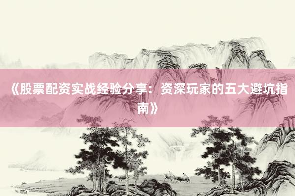 《股票配资实战经验分享：资深玩家的五大避坑指南》