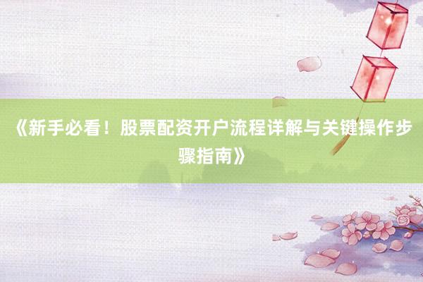 《新手必看！股票配资开户流程详解与关键操作步骤指南》