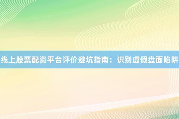 线上股票配资平台评价避坑指南：识别虚假盘面陷阱
