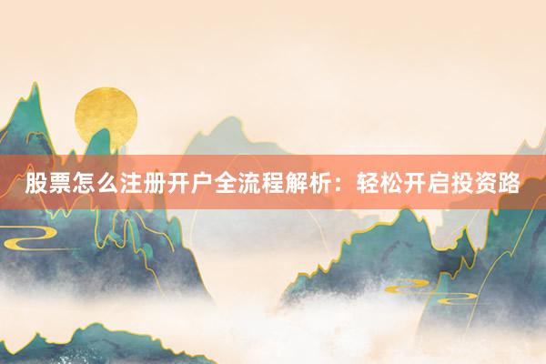 股票怎么注册开户全流程解析：轻松开启投资路