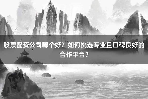 股票配资公司哪个好？如何挑选专业且口碑良好的合作平台？