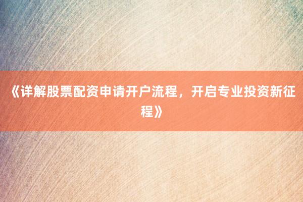 《详解股票配资申请开户流程，开启专业投资新征程》