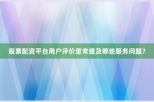 股票配资平台用户评价里常提及哪些服务问题？