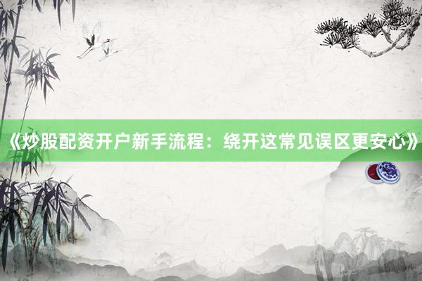 《炒股配资开户新手流程：绕开这常见误区更安心》