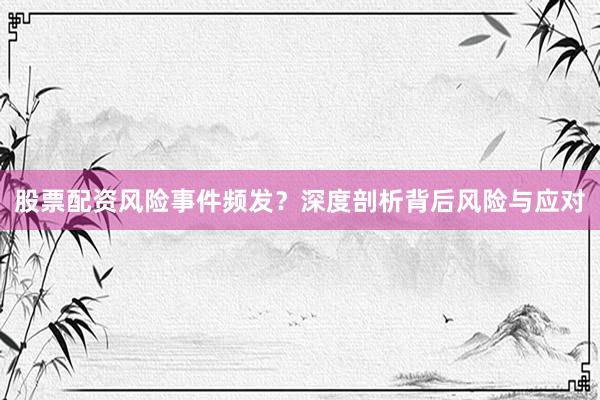 股票配资风险事件频发？深度剖析背后风险与应对