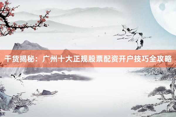 干货揭秘：广州十大正规股票配资开户技巧全攻略
