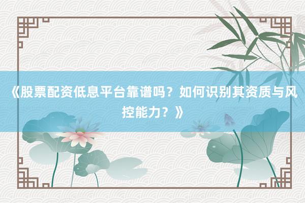 《股票配资低息平台靠谱吗？如何识别其资质与风控能力？》