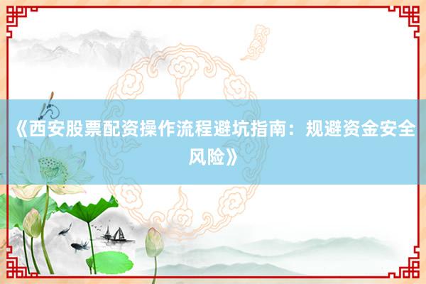 《西安股票配资操作流程避坑指南：规避资金安全风险》