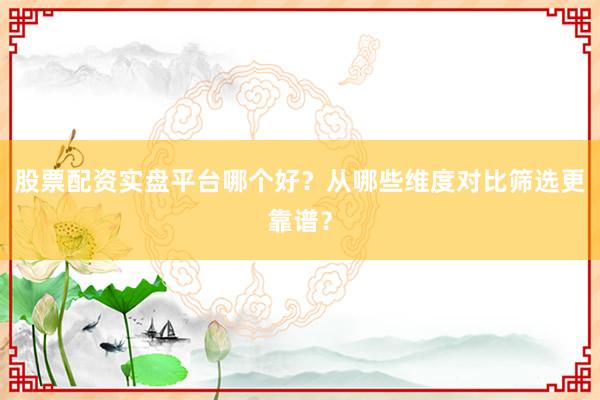 股票配资实盘平台哪个好？从哪些维度对比筛选更靠谱？