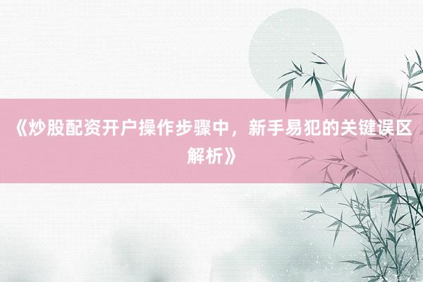 《炒股配资开户操作步骤中，新手易犯的关键误区解析》
