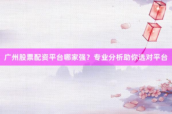 广州股票配资平台哪家强?专业分析助你选对平台