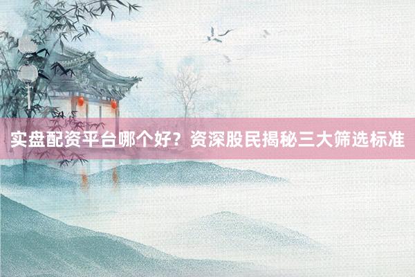 实盘配资平台哪个好?资深股民揭秘三大筛选标准