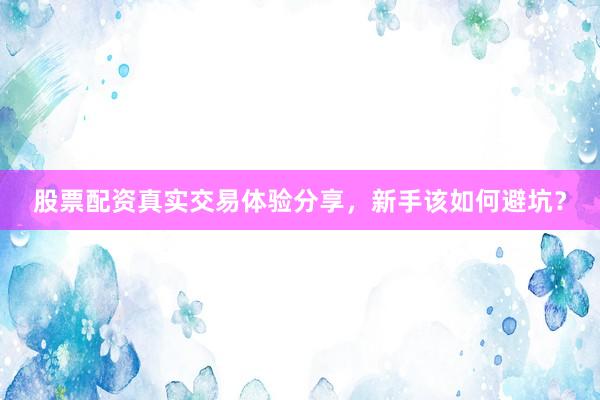 股票配资真实交易体验分享，新手该如何避坑？