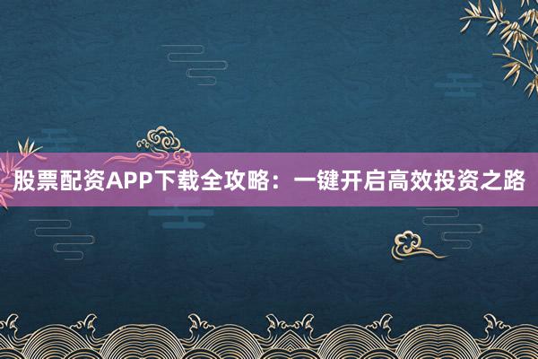 股票配资APP下载全攻略：一键开启高效投资之路