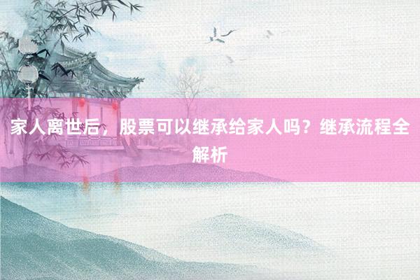 家人离世后，股票可以继承给家人吗？继承流程全解析