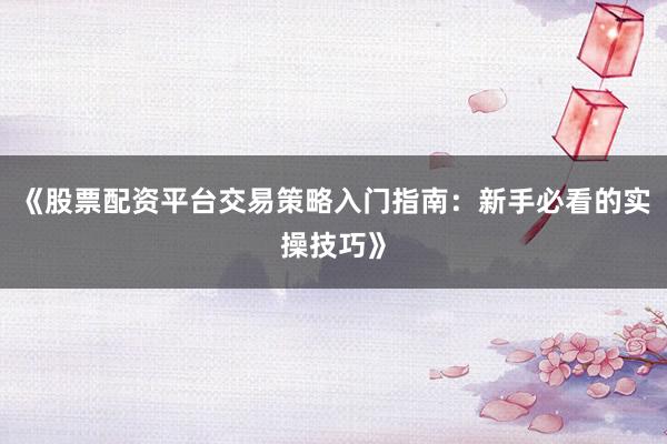 《股票配资平台交易策略入门指南：新手必看的实操技巧》
