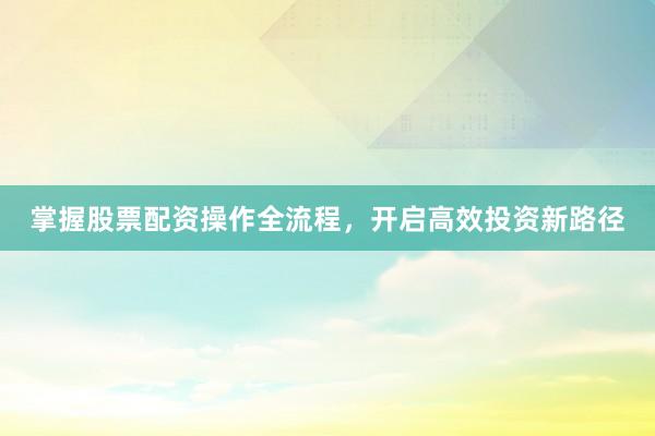 掌握股票配资操作全流程，开启高效投资新路径