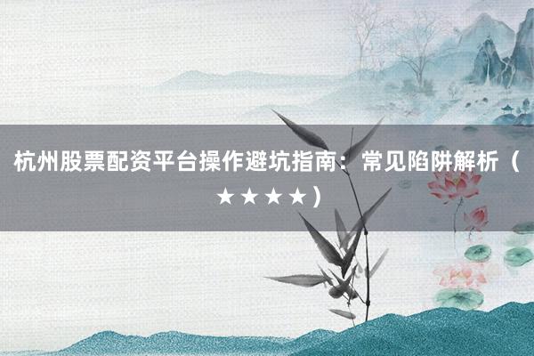 杭州股票配资平台操作避坑指南：常见陷阱解析（★★★★）