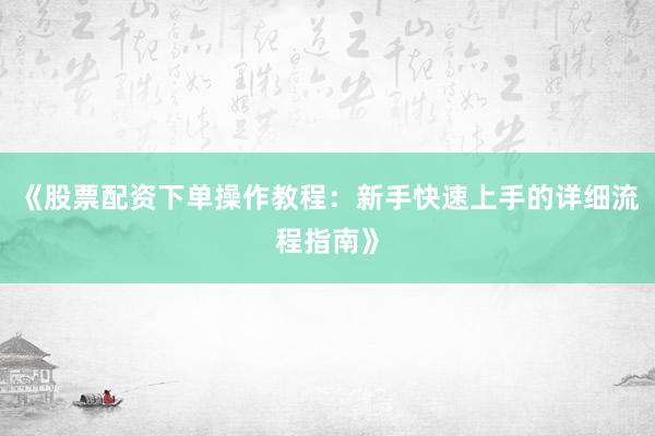 《股票配资下单操作教程：新手快速上手的详细流程指南》
