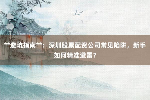 **避坑指南**：深圳股票配资公司常见陷阱，新手如何精准避雷？